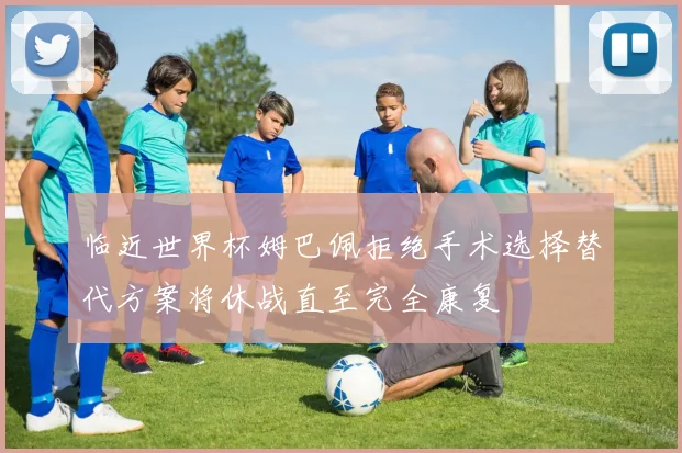 临近世界杯姆巴佩拒绝手术选择替代方案将休战直至完全康复