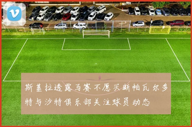斯基拉透露马赛不愿买断帕瓦尔多特与沙特俱乐部关注球员动态