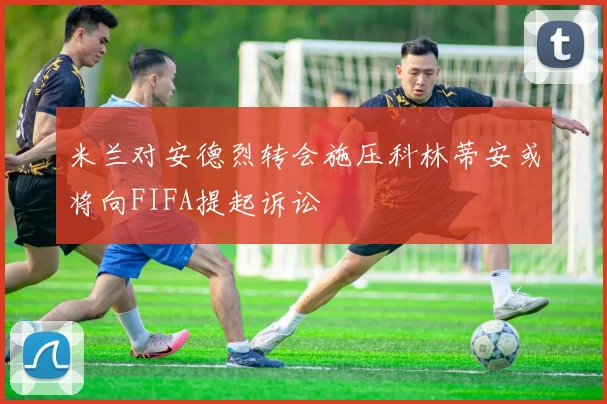 米兰对安德烈转会施压科林蒂安或将向FIFA提起诉讼