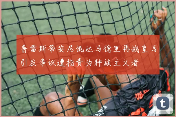 普雷斯蒂安尼抵达马德里再战皇马引发争议遭指责为种族主义者