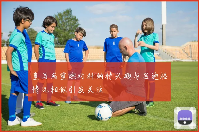 皇马或重燃对科纳特兴趣与吕迪格情况相似引发关注