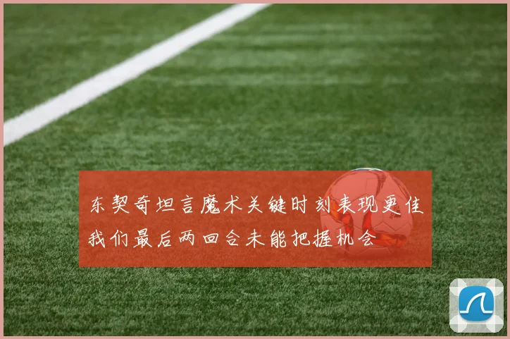 东契奇坦言魔术关键时刻表现更佳我们最后两回合未能把握机会