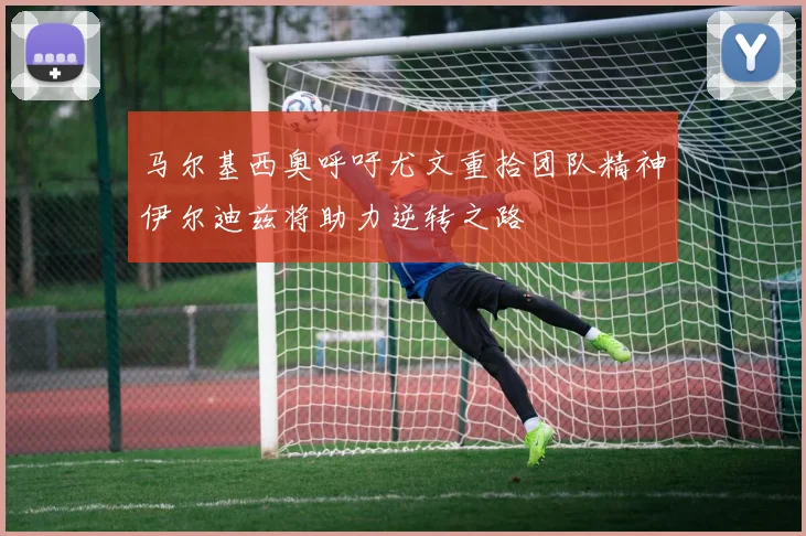 马尔基西奥呼吁尤文重拾团队精神伊尔迪兹将助力逆转之路