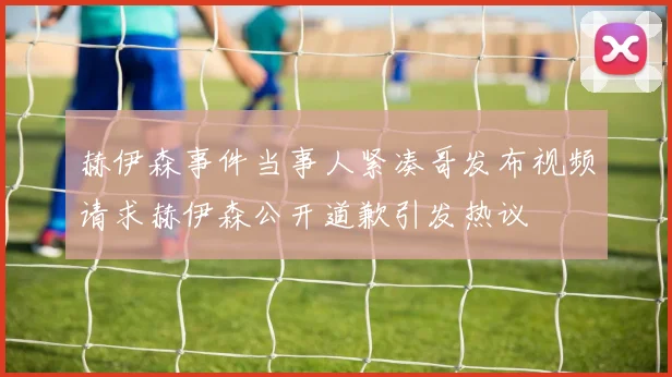 赫伊森事件当事人紧凑哥发布视频请求赫伊森公开道歉引发热议