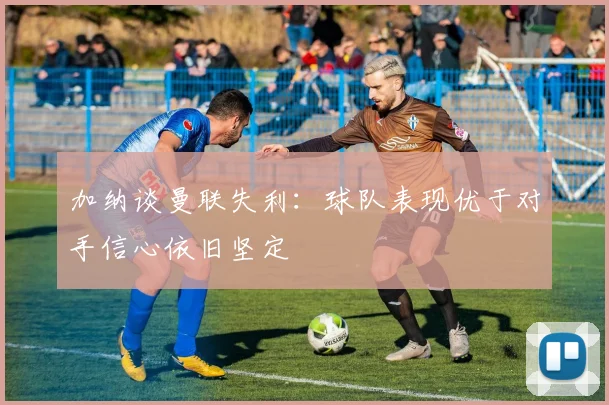 加纳谈曼联失利：球队表现优于对手信心依旧坚定