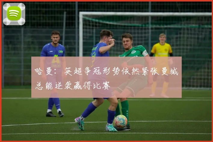 哈曼：英超争冠形势依然紧张曼城总能逆袭赢得比赛