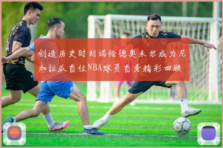 创造历史时刻诺恰德奥米尔成为尼加拉瓜首位NBA球员首秀精彩回顾