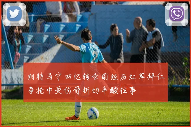 利特马宁回忆转会前经历红军拜仁争抢中受伤骨折的辛酸往事