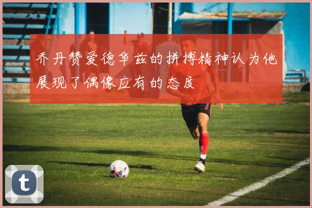 乔丹赞爱德华兹的拼搏精神认为他展现了偶像应有的态度