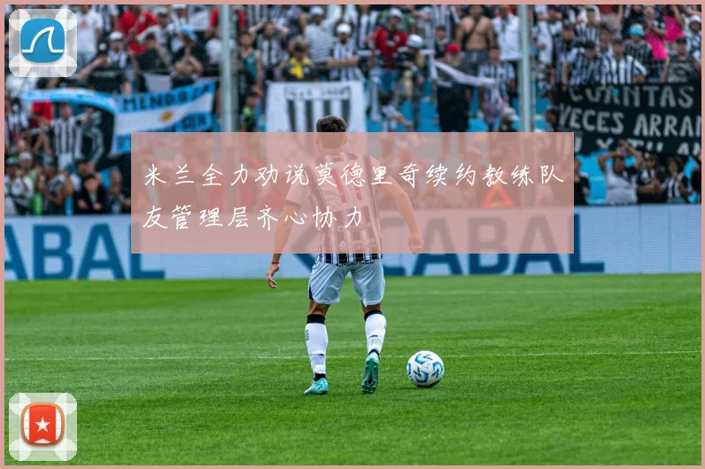 米兰全力劝说莫德里奇续约教练队友管理层齐心协力
